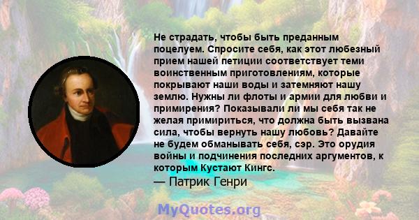 Не страдать, чтобы быть преданным поцелуем. Спросите себя, как этот любезный прием нашей петиции соответствует теми воинственным приготовлениям, которые покрывают наши воды и затемняют нашу землю. Нужны ли флоты и армии 