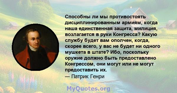 Способны ли мы противостоять дисциплинированным армиям, когда наша единственная защита, милиция, возлагается в руки Конгресса? Какую службу будет вам ополчен, когда, скорее всего, у вас не будет ни одного мушкета в