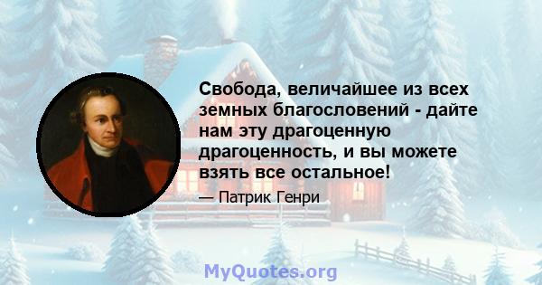 Свобода, величайшее из всех земных благословений - дайте нам эту драгоценную драгоценность, и вы можете взять все остальное!