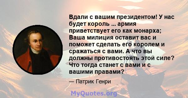 Вдали с вашим президентом! У нас будет король ... армия приветствует его как монарха; Ваша милиция оставит вас и поможет сделать его королем и сражаться с вами. А что вы должны противостоять этой силе? Что тогда станет