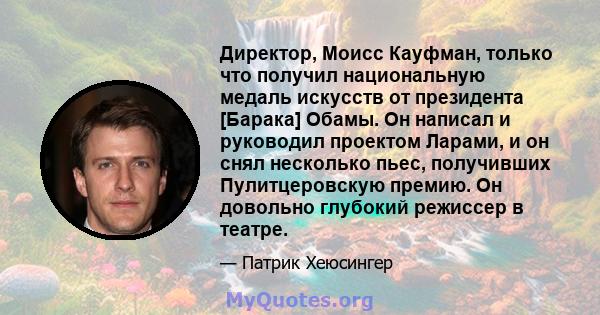 Директор, Моисс Кауфман, только что получил национальную медаль искусств от президента [Барака] Обамы. Он написал и руководил проектом Ларами, и он снял несколько пьес, получивших Пулитцеровскую премию. Он довольно