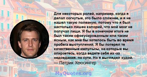 Для некоторых ролей, например, когда я делал согнутые, это было сложнее, и я не нашел такую ​​полезную, потому что я был настолько лишен калорий, что мой мозг не получал пищи. Я бы в конечном итоге не был таким