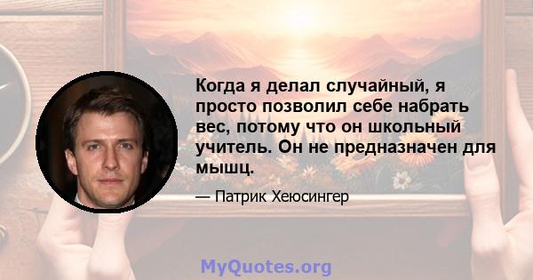 Когда я делал случайный, я просто позволил себе набрать вес, потому что он школьный учитель. Он не предназначен для мышц.