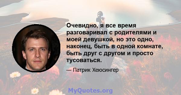 Очевидно, я все время разговаривал с родителями и моей девушкой, но это одно, наконец, быть в одной комнате, быть друг с другом и просто тусоваться.