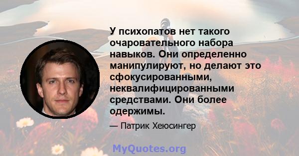 У психопатов нет такого очаровательного набора навыков. Они определенно манипулируют, но делают это сфокусированными, неквалифицированными средствами. Они более одержимы.