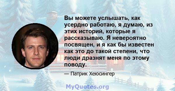 Вы можете услышать, как усердно работаю, я думаю, из этих историй, которые я рассказываю. Я невероятно посвящен, и я как бы известен как это до такой степени, что люди дразнят меня по этому поводу.