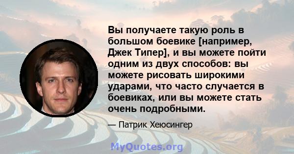 Вы получаете такую ​​роль в большом боевике [например, Джек Типер], и вы можете пойти одним из двух способов: вы можете рисовать широкими ударами, что часто случается в боевиках, или вы можете стать очень подробными.