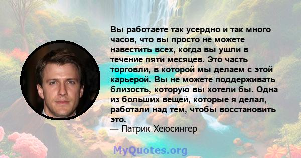 Вы работаете так усердно и так много часов, что вы просто не можете навестить всех, когда вы ушли в течение пяти месяцев. Это часть торговли, в которой мы делаем с этой карьерой. Вы не можете поддерживать близость,