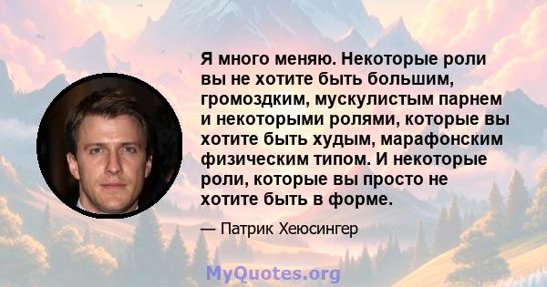 Я много меняю. Некоторые роли вы не хотите быть большим, громоздким, мускулистым парнем и некоторыми ролями, которые вы хотите быть худым, марафонским физическим типом. И некоторые роли, которые вы просто не хотите быть 