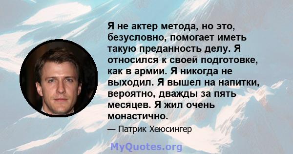 Я не актер метода, но это, безусловно, помогает иметь такую ​​преданность делу. Я относился к своей подготовке, как в армии. Я никогда не выходил. Я вышел на напитки, вероятно, дважды за пять месяцев. Я жил очень