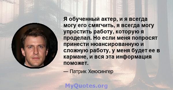 Я обученный актер, и я всегда могу его смягчить, я всегда могу упростить работу, которую я проделал. Но если меня попросят принести нюансированную и сложную работу, у меня будет ее в кармане, и вся эта информация