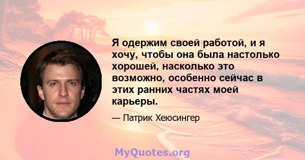 Я одержим своей работой, и я хочу, чтобы она была настолько хорошей, насколько это возможно, особенно сейчас в этих ранних частях моей карьеры.