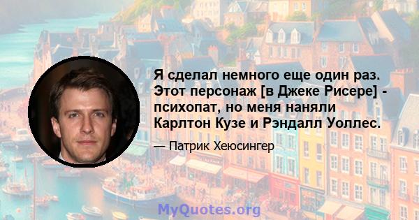 Я сделал немного еще один раз. Этот персонаж [в Джеке Рисере] - психопат, но меня наняли Карлтон Кузе и Рэндалл Уоллес.