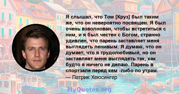 Я слышал, что Том [Круз] был таким же, что он невероятно посвящен. Я был очень взволнован, чтобы встретиться с ним, и я был честен с Богом, странно удивлен, что парень заставляет меня выглядеть ленивым. Я думаю, что он