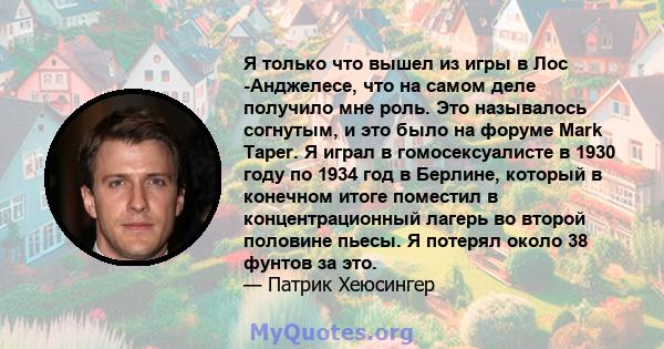 Я только что вышел из игры в Лос -Анджелесе, что на самом деле получило мне роль. Это называлось согнутым, и это было на форуме Mark Taper. Я играл в гомосексуалисте в 1930 году по 1934 год в Берлине, который в конечном 