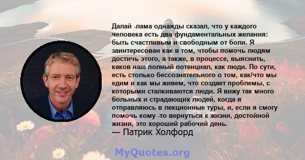 Далай -лама однажды сказал, что у каждого человека есть два фундаментальных желания: быть счастливым и свободным от боли. Я заинтересован как в том, чтобы помочь людям достичь этого, а также, в процессе, выяснить, каков 