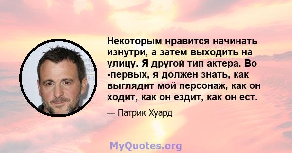 Некоторым нравится начинать изнутри, а затем выходить на улицу. Я другой тип актера. Во -первых, я должен знать, как выглядит мой персонаж, как он ходит, как он ездит, как он ест.