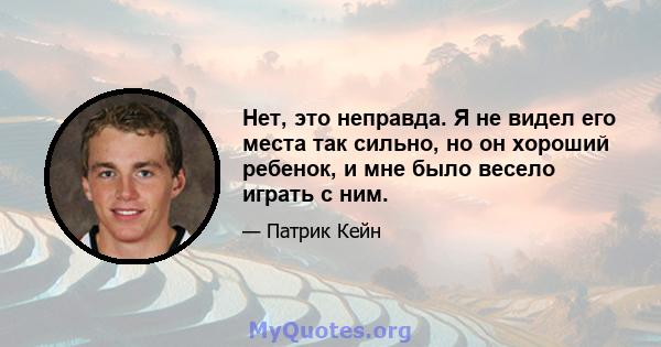 Нет, это неправда. Я не видел его места так сильно, но он хороший ребенок, и мне было весело играть с ним.