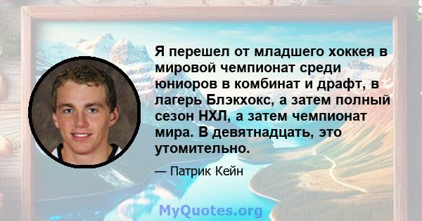 Я перешел от младшего хоккея в мировой чемпионат среди юниоров в комбинат и драфт, в лагерь Блэкхокс, а затем полный сезон НХЛ, а затем чемпионат мира. В девятнадцать, это утомительно.