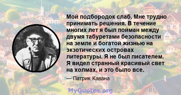 Мой подбородок слаб. Мне трудно принимать решения. В течение многих лет я был пойман между двумя табуретами безопасности на земле и богатой жизнью на экзотических островах литературы. Я не был писателем. Я видел