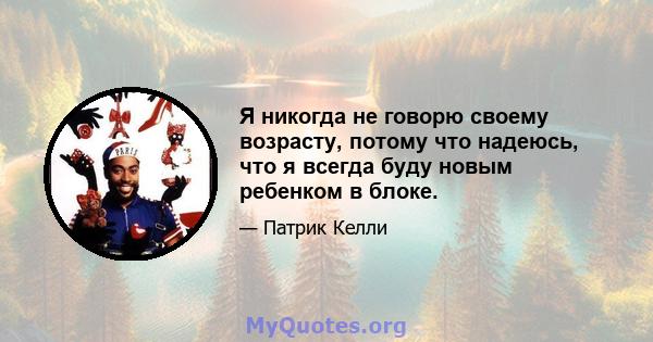 Я никогда не говорю своему возрасту, потому что надеюсь, что я всегда буду новым ребенком в блоке.