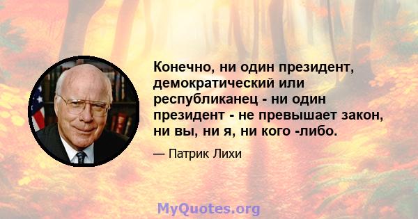 Конечно, ни один президент, демократический или республиканец - ни один президент - не превышает закон, ни вы, ни я, ни кого -либо.