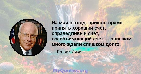 На мой взгляд, пришло время принять хороший счет, справедливый счет, всеобъемлющий счет ... слишком много ждали слишком долго.