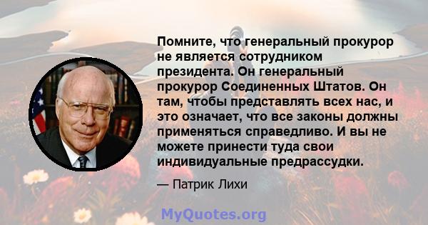 Помните, что генеральный прокурор не является сотрудником президента. Он генеральный прокурор Соединенных Штатов. Он там, чтобы представлять всех нас, и это означает, что все законы должны применяться справедливо. И вы