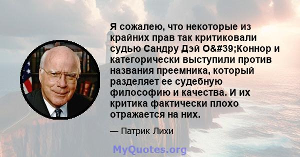 Я сожалею, что некоторые из крайних прав так критиковали судью Сандру Дэй О'Коннор и категорически выступили против названия преемника, который разделяет ее судебную философию и качества. И их критика фактически