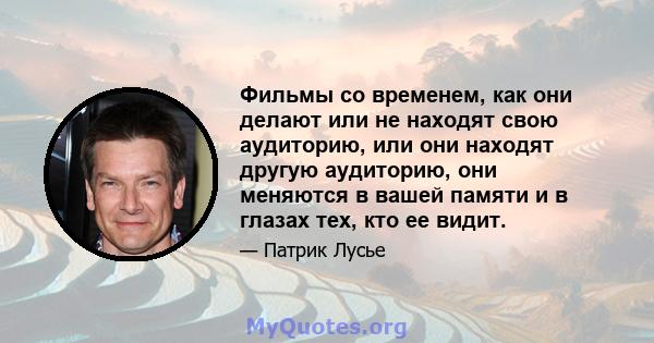 Фильмы со временем, как они делают или не находят свою аудиторию, или они находят другую аудиторию, они меняются в вашей памяти и в глазах тех, кто ее видит.