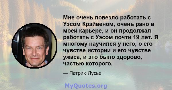 Мне очень повезло работать с Уэсом Крэйвеном, очень рано в моей карьере, и он продолжал работать с Уэсом почти 19 лет. Я многому научился у него, о его чувстве истории и его чувстве ужаса, и это было здорово, частью