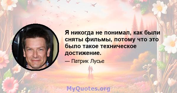 Я никогда не понимал, как были сняты фильмы, потому что это было такое техническое достижение.