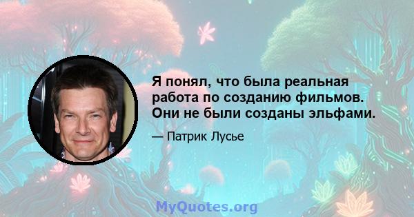 Я понял, что была реальная работа по созданию фильмов. Они не были созданы эльфами.