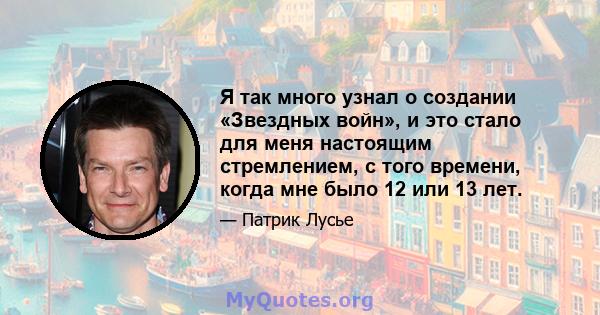 Я так много узнал о создании «Звездных войн», и это стало для меня настоящим стремлением, с того времени, когда мне было 12 или 13 лет.