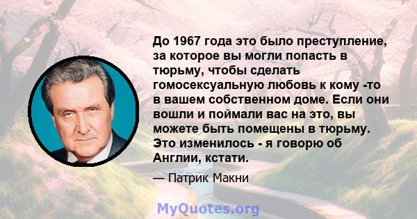 До 1967 года это было преступление, за которое вы могли попасть в тюрьму, чтобы сделать гомосексуальную любовь к кому -то в вашем собственном доме. Если они вошли и поймали вас на это, вы можете быть помещены в тюрьму.