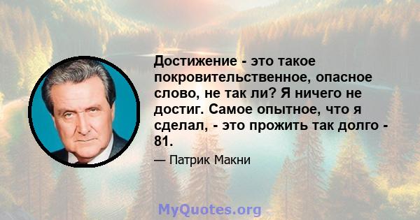 Достижение - это такое покровительственное, опасное слово, не так ли? Я ничего не достиг. Самое опытное, что я сделал, - это прожить так долго - 81.