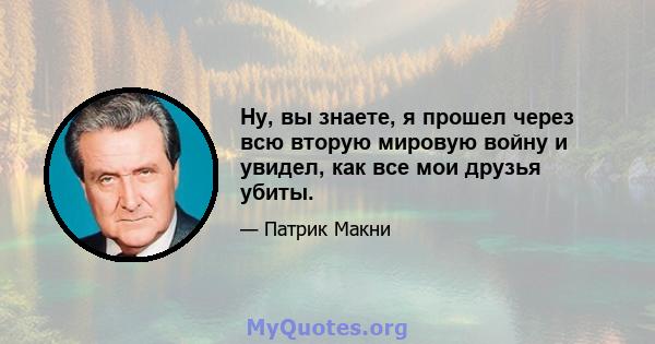 Ну, вы знаете, я прошел через всю вторую мировую войну и увидел, как все мои друзья убиты.