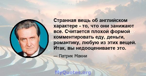 Странная вещь об английском характере - то, что они занижают все. Считается плохой формой комментировать еду, деньги, романтику, любую из этих вещей. Итак, вы недооцениваете это.