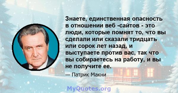 Знаете, единственная опасность в отношении веб -сайтов - это люди, которые помнят то, что вы сделали или сказали тридцать или сорок лет назад, и выступаете против вас, так что вы собираетесь на работу, и вы не получите