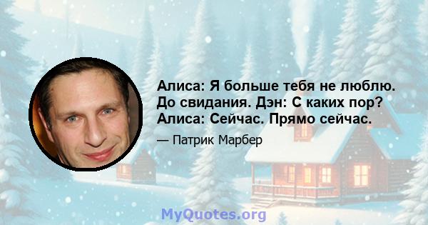 Алиса: Я больше тебя не люблю. До свидания. Дэн: С каких пор? Алиса: Сейчас. Прямо сейчас.