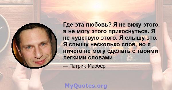 Где эта любовь? Я не вижу этого, я не могу этого прикоснуться. Я не чувствую этого. Я слышу это. Я слышу несколько слов, но я ничего не могу сделать с твоими легкими словами