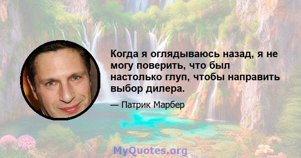 Когда я оглядываюсь назад, я не могу поверить, что был настолько глуп, чтобы направить выбор дилера.