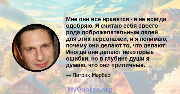 Мне они все нравятся - я не всегда одобряю. Я считаю себя своего рода доброжелательным дядей для этих персонажей, и я понимаю, почему они делают то, что делают; Иногда они делают некоторые ошибки, но в глубине души я