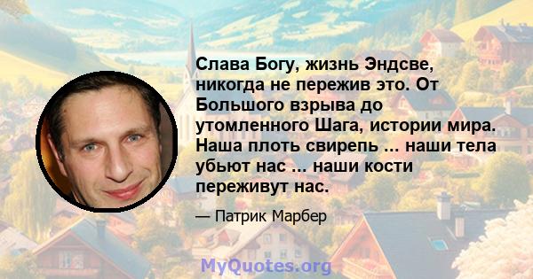 Слава Богу, жизнь Эндсве, никогда не пережив это. От Большого взрыва до утомленного Шага, истории мира. Наша плоть свирепь ... наши тела убьют нас ... наши кости переживут нас.