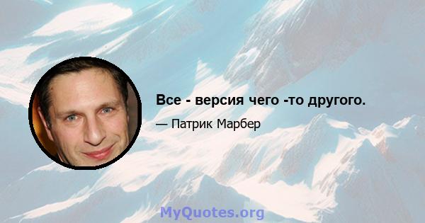 Все - версия чего -то другого.