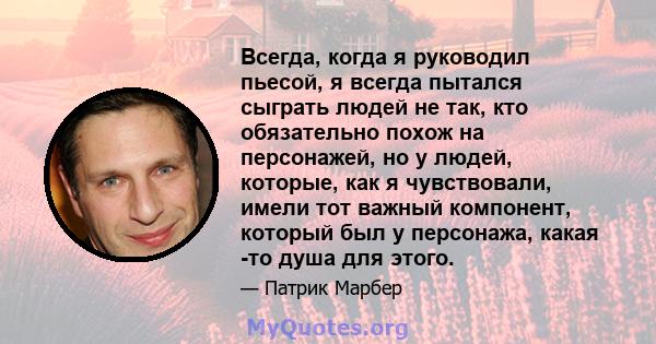 Всегда, когда я руководил пьесой, я всегда пытался сыграть людей не так, кто обязательно похож на персонажей, но у людей, которые, как я чувствовали, имели тот важный компонент, который был у персонажа, какая -то душа