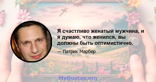 Я счастливо женатый мужчина, и я думаю, что женился, вы должны быть оптимистично.