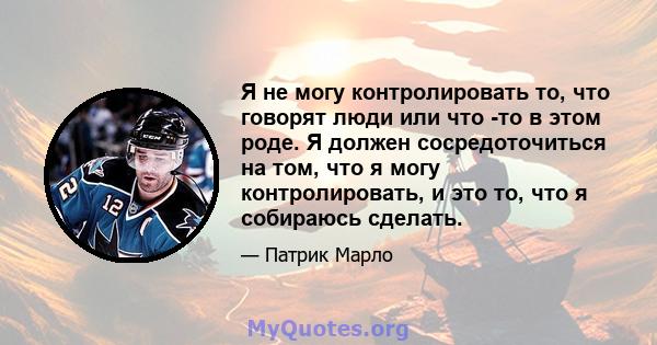 Я не могу контролировать то, что говорят люди или что -то в этом роде. Я должен сосредоточиться на том, что я могу контролировать, и это то, что я собираюсь сделать.