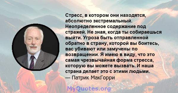 Стресс, в котором они находятся, абсолютно экстремальный. Неопределенное содержание под стражей. Не зная, когда ты собираешься выйти. Угроза быть отправленной обратно в страну, которой вы боитесь, вас убивают или