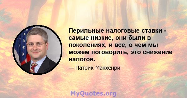 Перильные налоговые ставки - самые низкие, они были в поколениях, и все, о чем мы можем поговорить, это снижение налогов.